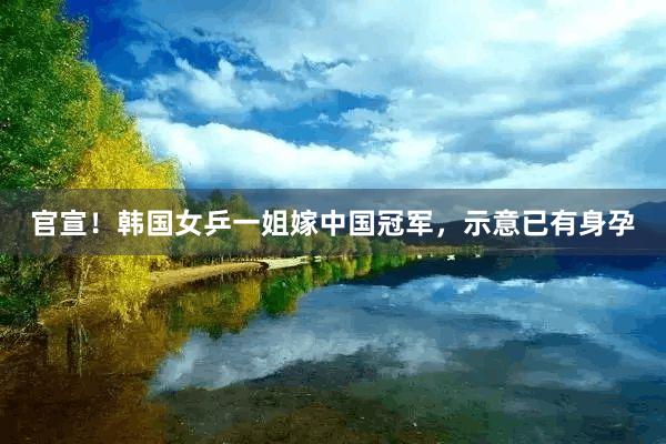 官宣！韩国女乒一姐嫁中国冠军，示意已有身孕
