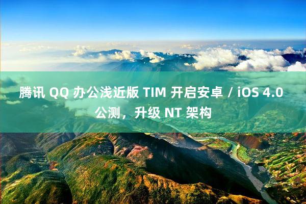 腾讯 QQ 办公浅近版 TIM 开启安卓 / iOS 4.0 公测，升级 NT 架构