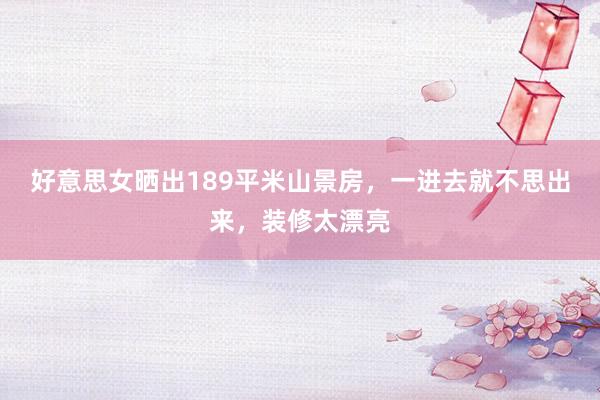 好意思女晒出189平米山景房，一进去就不思出来，装修太漂亮