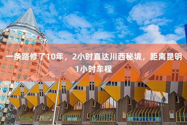 一条路修了10年，2小时直达川西秘境，距离昆明1小时车程
