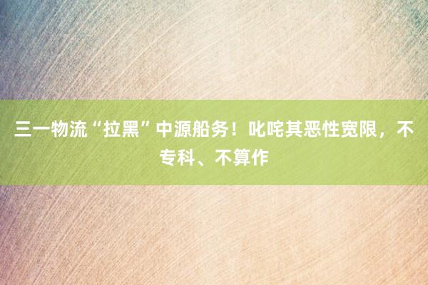 三一物流“拉黑”中源船务！叱咤其恶性宽限，不专科、不算作
