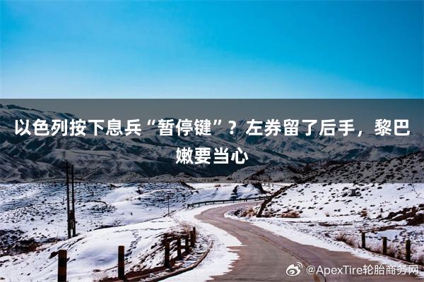 以色列按下息兵“暂停键”？左券留了后手，黎巴嫩要当心
